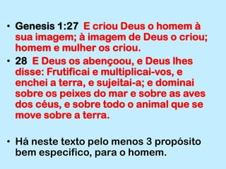 Genesis 1:27  E criou Deus o homem à sua imagem; à imagem de Deus o criou; homem e mulher os criou.28  E Deus os abençoou, e Deus lhes disse: Frutificai e multiplicai-vos, e enchei a terra, e sujeitai-a; e dominai sobre os peixes do mar e sobre as aves dos céus, e sobre todo o animal que se move sobre a terra.Há neste texto pelo menos 3 propósito bem especifico, para o homem.