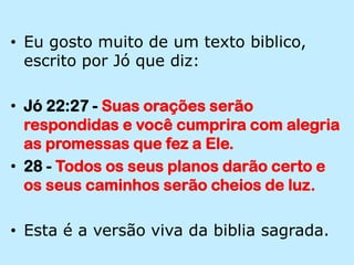 Eu gosto muito de um texto biblico, escrito por Jó que diz:Jó 22:27 - Suas orações serão respondidas e você cumprira com alegria as promessas que fez a Ele.28 - Todos os seus planos darão certo e os seus caminhos serão cheios de luz.Esta é a versão viva da biblia sagrada.
