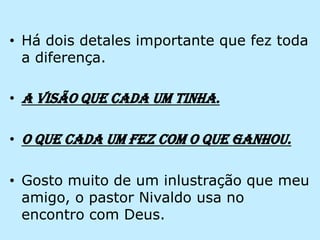 Há dois detales importante que fez toda a diferença.A visão que cada um tinha.O que cada um fez com o que ganhou.Gosto muito de um inlustração que meu amigo, o pastor Nivaldo usa no encontro com Deus.