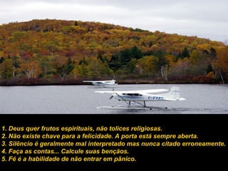 1. Deus quer frutos espirituais, não tolices religiosas.
2. Não existe chave para a felicidade. A porta está sempre aberta.
3. Silêncio é geralmente mal interpretado mas nunca citado erroneamente.
4. Faça as contas... Calcule suas bençãos.
5. Fé é a habilidade de não entrar em pânico.
 