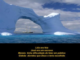 Léia era feia
José era um escravo
Moisés tinha dificuldade de falar em público
Gideão dúvidou que Deus o teria escolhido
 