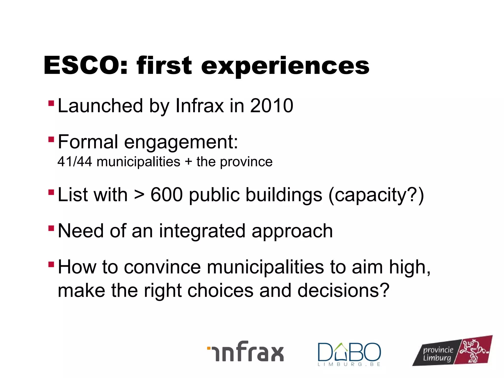ESCO: first experiences
 Launched by Infrax in 2010
 Formal engagement:
41/44 municipalities + the province

 List with > 600 public buildings (capacity?)
 Need of an integrated approach
 How to convince municipalities to aim high,

make the right choices and decisions?

 