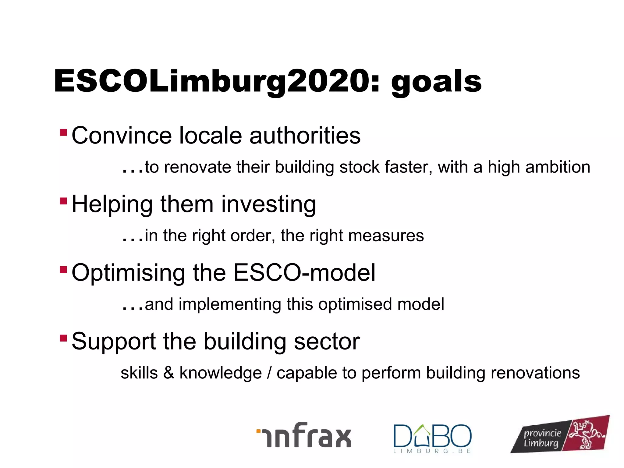 ESCOLimburg2020: goals
 Convince locale authorities

…to renovate their building stock faster, with a high ambition
 Helping them investing

…in the right order, the right measures
 Optimising the ESCO-model

…and implementing this optimised model
 Support the building sector
skills & knowledge / capable to perform building renovations

 