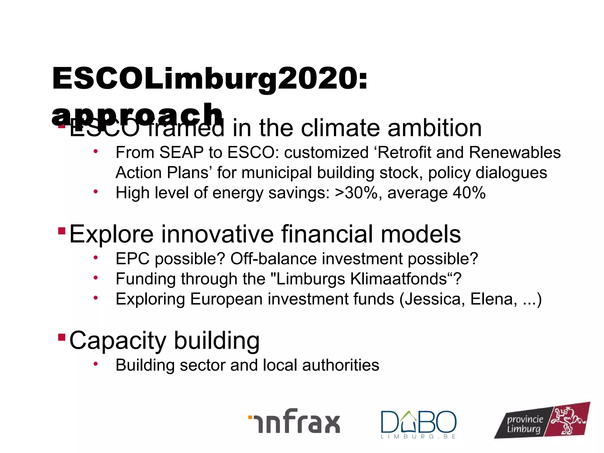ESCOLimburg2020:
approach in the climate ambition
 ESCO framed
•
•

From SEAP to ESCO: customized ‘Retrofit and Renewables
Action Plans’ for municipal building stock, policy dialogues
High level of energy savings: >30%, average 40%

 Explore innovative financial models
•
•
•

EPC possible? Off-balance investment possible?
Funding through the "Limburgs Klimaatfonds“?
Exploring European investment funds (Jessica, Elena, ...)

 Capacity building
•

Building sector and local authorities

 