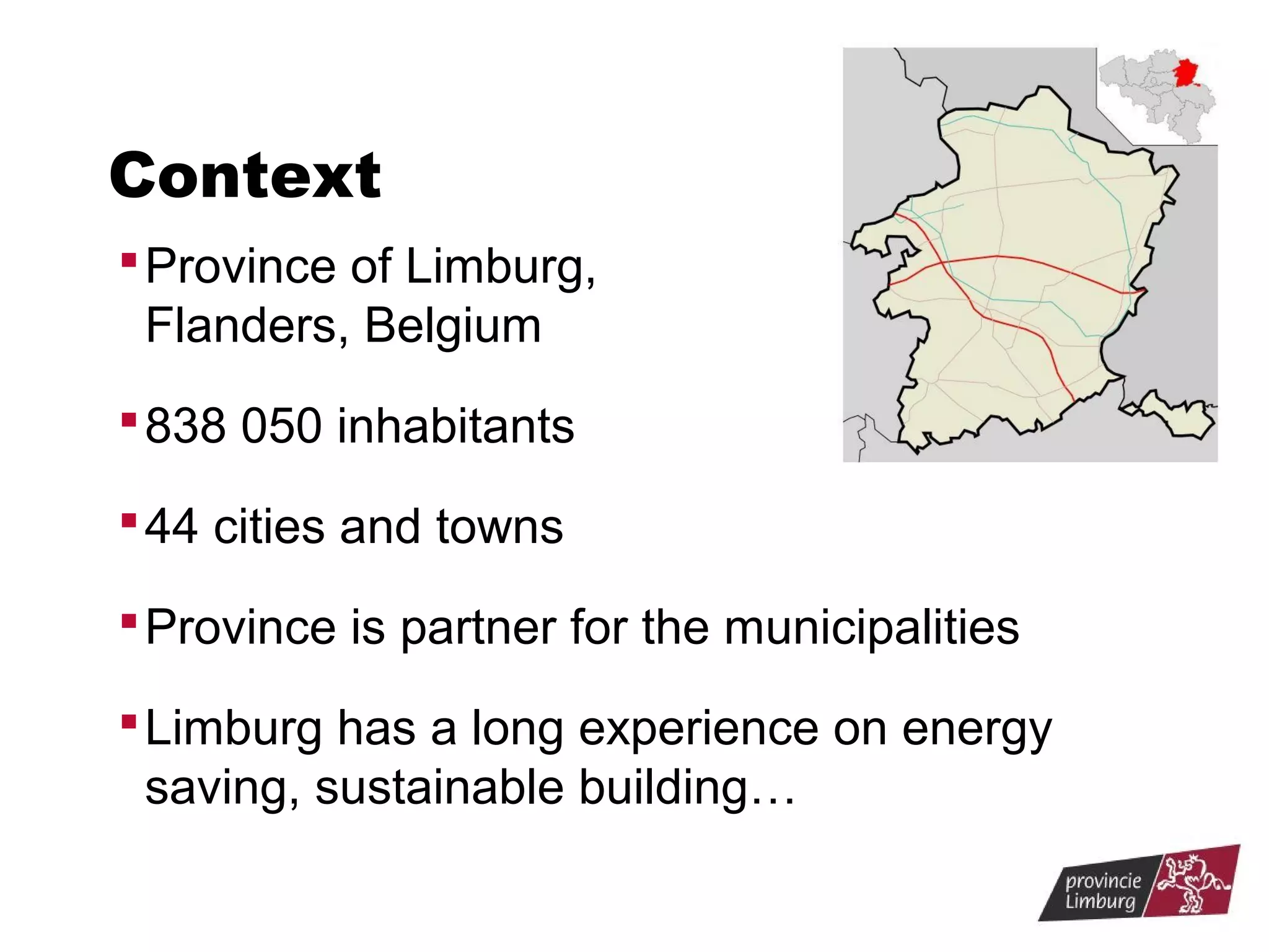 Context
 Province of Limburg,

Flanders, Belgium
 838 050 inhabitants
 44 cities and towns
 Province is partner for the municipalities
 Limburg has a long experience on energy

saving, sustainable building…

 