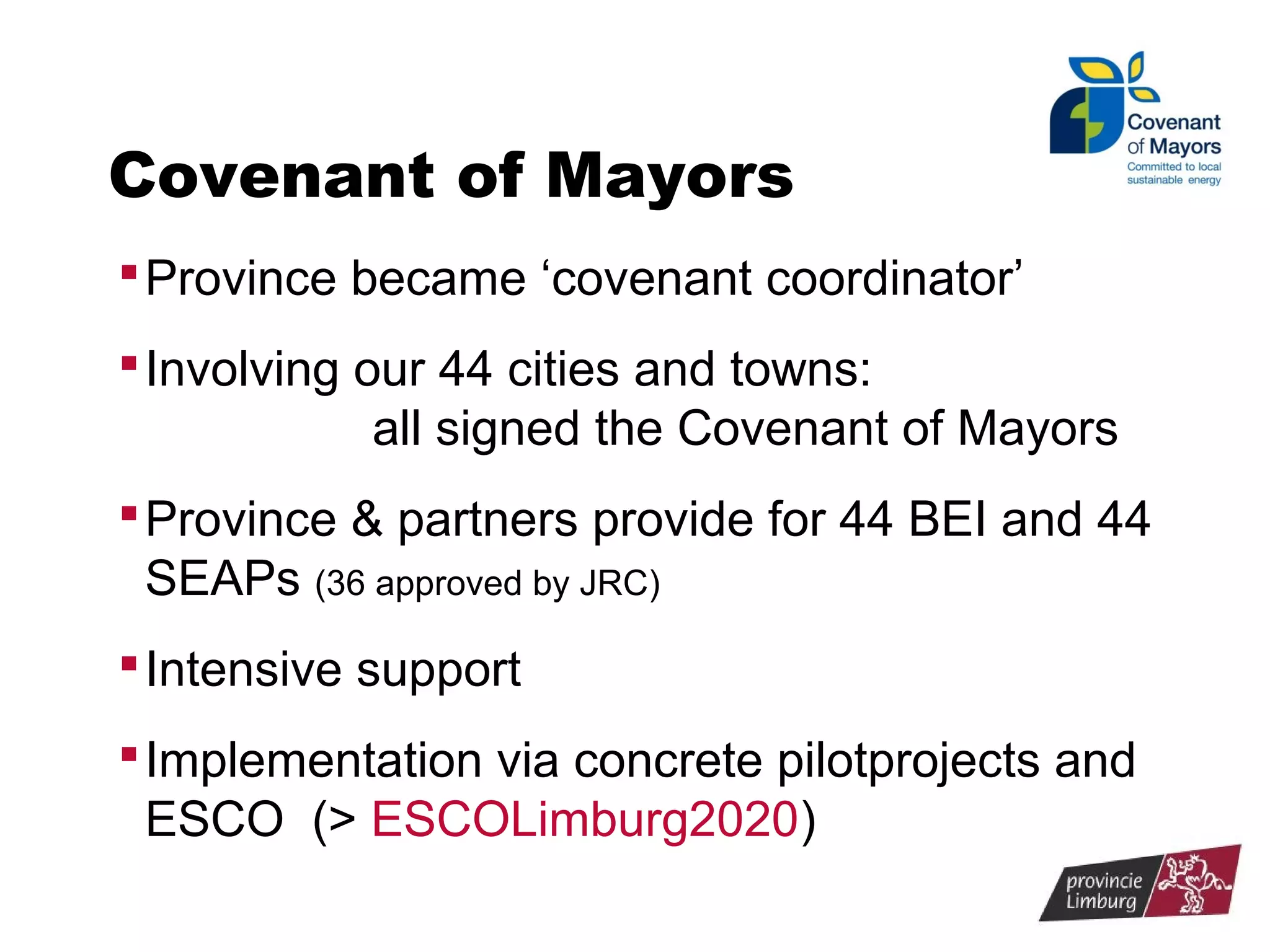 Covenant of Mayors
 Province became ‘covenant coordinator’
 Involving our 44 cities and towns:

all signed the Covenant of Mayors
 Province & partners provide for 44 BEI and 44

SEAPs (36 approved by JRC)
 Intensive support
 Implementation via concrete pilotprojects and

ESCO (> ESCOLimburg2020)

 