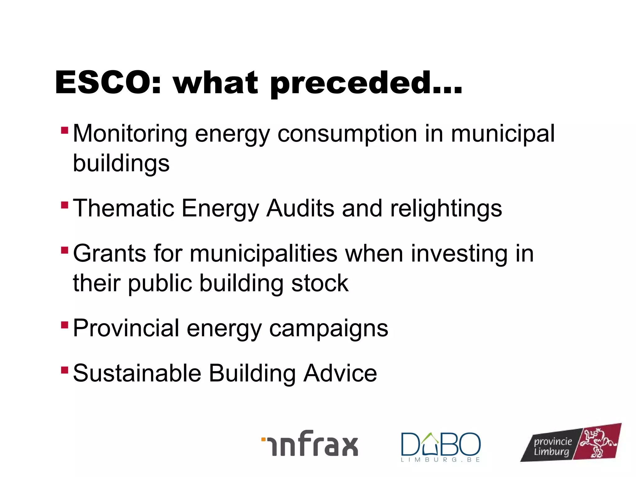 ESCO: what preceded…
 Monitoring energy consumption in municipal

buildings
 Thematic Energy Audits and relightings
 Grants for municipalities when investing in

their public building stock
 Provincial energy campaigns
 Sustainable Building Advice

 
