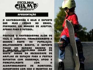 Apresentação

O Skateboarding é hoje o esporte
que   mais    cresce   no Brasil,
perdendo, em número de adeptos,
apenas para o futebol.

Praticar o Skateboarding além de
fácil é acessível financeiramente a
grande    parte    da    população.
Relativamente barato, o esporte
possui um número enorme de
O projeto “Escolinha CHAMP de
adeptos infantis.
Skate” surgiu da necessidade de
ampliar os espaços para a prática
esportiva com segurança, apoio e
principalmente         com        o
acompanhamento      de   monitores,
aumentando com isso o incentivo ao
 