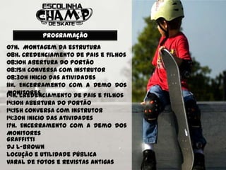 Programação
07h. Montagem da estrutura
08h. Credenciamento de Pais e Filhos
08:10h Abertura do Portão
08:15h Conversa com Instrutor
08:30h Inicio das atividades
11h. Encerramento com a Demo dos
Monitores
14h. Credenciamento de Pais e Filhos
14:10h Abertura do Portão
14:15h Conversa com Instrutor
14:30h Inicio das atividades
17h. Encerramento com a Demo dos
Monitores
Graffitti
Dj L-Brown
Locução e Utilidade Pública
Varal de Fotos e Revistas Antigas
 