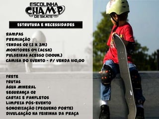 Estrutura e Necessidades

Rampas
Premiação
Tendas 02 (3 X 3m)
Monitores 04 (ACSK)
Pulseiras Acesso (100un.)
Camisa do Evento – p/ venda $10,00


Frete
Frutas
Água Mineral
Segurança 02
Cartaz e panfletos
Limpeza pós-evento
Sonorização (pequeno porte)
Divulgação na Feirinha da Praça
 