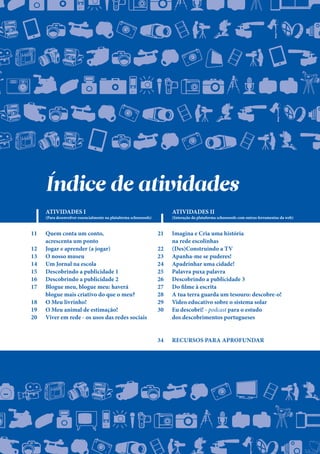 ./0123456789:;<=
MNOPQRSTUVWXYZ
jklmnopqrItuvwx
,-./0123456789:;<
MNOPQRSTUVWXYZ
jklmnopqrstuvw
+,-./0123456789
JKLMNOPQRNTUVW
ijzlmnopqrstuv
./0123456789:U<=
MNOPQRSTUVWXYZ
klmnopqrCtuvwxy
+,-./0m23456789:;<
JKLMNOPQRSTUVW
ijklmnopqrNtuv
-./0D23456789:;<=
11 Quem conta um conto,
		 acrescenta um ponto
12 Jogar e aprender (a jogar)
13 O nosso museu
14 Um Jornal na escola
15 Descobrindo a publicidade 1
16 Descobrindo a publicidade 2
17 Blogue meu, blogue meu: haverá
		 blogue mais criativo do que o meu?
18 O Meu livrinho!
19 O Meu animal de estimação!
20 Viver em rede - os usos das redes sociais
21 Imagina e Cria uma história
		 na rede escolinhas
22 (Des)Construindo a TV
23 Apanha-me se puderes!
24 Apadrinhar uma cidade!
25 Palavra puxa palavra
26 Descobrindo a publicidade 3
27 Do filme à escrita
28 A tua terra guarda um tesouro: descobre-o!
29 Vídeo educativo sobre o sistema solar
30 Eu descobri! - podcast para o estudo
		 dos descobrimentos portugueses
34 Recursos para aprofundar
Índice de atividades
ATIVIDADES I
(Para desenvolver essencialmente na plataforma schoooools) (Interação da plataforma schoooools com outras ferramentas da web)
ATIVIDADES II
 