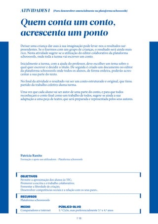 ATIVIDADES I
Quem conta um conto,
acrescenta um ponto
Deixar uma criança dar asas à sua imaginação pode levar-nos a resultados sur-
preendentes. Se o fizermos com um grupo de crianças, o resultado será ainda mais
rico. Nesta atividade sugere-se a utilização do editor colaborativo da plataforma
schoooools, onde toda a turma vai escrever um conto.
Inicialmente a turma, com a ajuda do professor, deve escolher um tema sobre o
qual quer escrever e decidir o título. De seguida é criado um documento no editor
da plataforma schoooools onde todos os alunos, de forma ordeira, poderão acres-
centar a sua parte do texto.
No final da atividade o resultado vai ser um conto estruturado e original, que tirou
partido da trabalho coletivo duma turma.
Uma vez que cada aluno vai ser autor de uma parte do conto, e para que todos
reconheçam o conto final como um trabalho de todos, sugere-se ainda a sua
adaptação a uma peça de teatro, que será preparada e representada pelos seus autores.
Patrícia Ranito
Formação e apoio aos utilizadores - Plataforma schoooools
OBJETIVOS
Permitir a aproximação dos alunos às TIC;
Promover a escrita e o trabalho colaborativo;
Fomentar a liberdade de criação;
Desenvolver competências sociais e a relação com os seus pares..
RECURSOS
Plataforma schooooools
MEDIA PÚBLICO-ALVO
Computadores e internet 1.º Ciclo, mas preferencialmente 3.º e 4.º anos
(Para desenvolver essencialmente na plataforma schoooools)
P
. 11
 