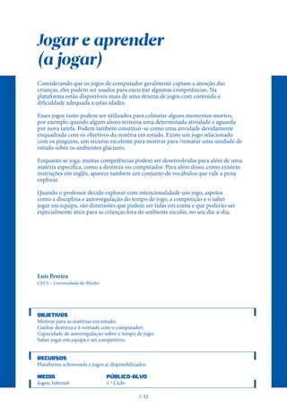 Jogar e aprender
(a jogar)
Considerando que os jogos de computador geralmente captam a atenção das
crianças, eles podem ser usados para exercitar algumas competências. Na
plataforma estão disponíveis mais de uma dezena de jogos com conteúdo e
dificuldade adequada a estas idades.
Esses jogos tanto podem ser utilizados para colmatar alguns momentos mortos,
por exemplo quando algum aluno termina uma determinada atividade e aguarda
por nova tarefa. Podem também constituir-se como uma atividade devidamente
enquadrada com os objetivos da matéria em estudo. Existe um jogo relacionado
com os pinguins, um recurso excelente para motivar para /rematar uma unidade de
estudo sobre os ambientes glaciares.
Enquanto se joga, muitas competências podem ser desenvolvidas para além de uma
matéria específica, como a destreza no computador. Para além disso, como existem
instruções em inglês, aparece também um conjunto de vocábulos que vale a pena
explorar.
Quando o professor decide explorar com intencionalidade um jogo, aspetos
como a disciplina e autorregulação do tempo de jogo, a competição e o saber
jogar em equipa, são dimensões que podem ser tidas em conta e que poderão ser
especialmente úteis para as crianças fora do ambiente escolar, no seu dia-a-dia.
Luís Pereira
CECS – Universidade do Minho
OBJETIVOS
Motivar para as matérias em estudo;
Ganhar destreza e à-vontade com o computador;
Capacidade de autorregulação sobre o tempo de jogo;
Saber jogar em equipa e ser competitivo.
RECURSOS
Plataforma schoooools e jogos aí disponibilizados
MEDIA PÚBLICO-ALVO
Jogos; Internet 1.º Ciclo
P
. 12
 