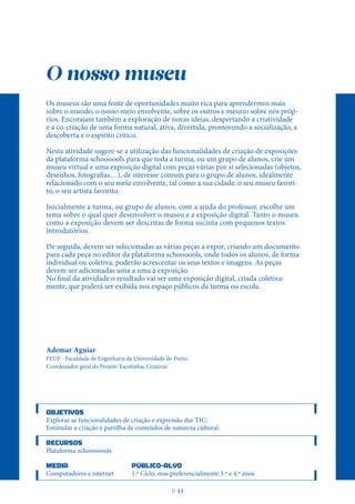 O nosso museu
Os museus são uma fonte de oportunidades muito rica para aprendermos mais
sobre o mundo, o nosso meio envolvente, sobre os outros e mesmo sobre nós próp-
rios. Encorajam também a exploração de novas ideias, despertando a criatividade
e a co-criação de uma forma natural, ativa, divertida, promovendo a socialização, a
descoberta e o espírito critico.
Nesta atividade sugere-se a utilização das funcionalidades de criação de exposições
da plataforma schoooools para que toda a turma, ou um grupo de alunos, crie um
museu virtual e uma exposição digital com peças várias por si selecionadas (objetos,
desenhos, fotografias…), de interesse comum para o grupo de alunos, idealmente
relacionado com o seu meio envolvente, tal como a sua cidade, o seu museu favori-
to, o seu artista favorito.
Inicialmente a turma, ou grupo de alunos, com a ajuda do professor, escolhe um
tema sobre o qual quer desenvolver o museu e a exposição digital. Tanto o museu
como a exposição devem ser descritas de forma sucinta com pequenos textos
introdutórios.
De seguida, devem ser selecionadas as várias peças a expor, criando um documento
para cada peça no editor da plataforma schoooools, onde todos os alunos, de forma
individual ou coletiva, poderão acrescentar os seus textos e imagens. As peças
devem ser adicionadas uma a uma à exposição.
No final da atividade o resultado vai ser uma exposição digital, criada coletiva-
mente, que poderá ser exibida nos espaço públicos da turma ou escola.
Ademar Aguiar
FEUP - Faculdade de Engenharia da Universidade do Porto;
Coordenador geral do Projeto 'Escolinhas Criativas'
OBJETIVOS
Explorar as funcionalidades de criação e expressão das TIC;
Estimular a criação e partilha de conteúdos de natureza cultural.
RECURSOS
Plataforma schooooools
MEDIA PÚBLICO-ALVO
Computadores e internet 1.º Ciclo, mas preferencialmente 3.º e 4.º anos
P
. 13
 