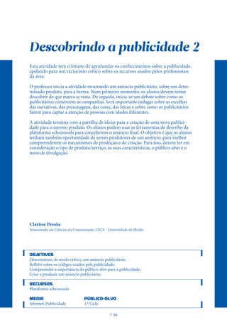 Descobrindo a publicidade 2
Esta atividade tem o intuito de aprofundar os conhecimentos sobre a publicidade,
apelando para um raciocínio crítico sobre os recursos usados pelos profissionais
da área.
O professor inicia a atividade mostrando um anúncio publicitário, sobre um deter-
minado produto, para a turma. Num primeiro momento, os alunos devem tentar
descobrir de que marca se trata. De seguida, inicia-se um debate sobre como os
publicitários constroem as campanhas. Será importante indagar sobre as escolhas
das narrativas, das personagens, das cores, das letras e sobre como os publicitários
fazem para captar a atenção de pessoas com idades diferentes.
A atividade termina com a partilha de ideias para a criação de uma nova publici-
dade para o mesmo produto. Os alunos podem usar as ferramentas de desenho da
plataforma schoooools para conceberem o anúncio final. O objetivo é que os alunos
tenham também oportunidade de serem produtores de um anúncio, para melhor
compreenderem os mecanismos de produção e de criação. Para isso, devem ter em
consideração o tipo de produto/serviço, as suas características, o público-alvo e o
meio de divulgação.
Clarisse Pessôa
Doutoranda em Ciências da Comunicação; CECS - Universidade do Minho
OBJETIVOS
Desconstruir, de modo crítico, um anúncio publicitário;
Refletir sobre os códigos usados pela publicidade;
Compreender a importância do público-alvo para a publicidade;
Criar e produzir um anúncio publicitário.
RECURSOS
Plataforma schoooools
MEDIA PÚBLICO-ALVO
Internet; Publicidade 2.º Ciclo
P
. 16
 