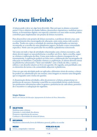 O meu livrinho!
A leitura pode e deve ser algo bem divertido. Mas será que os alunos a encaram
assim? Com o objetivo de mudar hábitos, desenvolver expetativas e mobilizar para a
leitura, as ferramentas digitais, em especial a internet e as suas redes sociais, podem
contribuir para implementar um projeto de leitura recreativa.
Para desenvolver este projeto de leitura recreativa, o professor deverá criar, com
o consentimento dos encarregados de educação, uma conta numa rede social à
escolha. Tendo em conta a variedade de sistemas disponibilizados na internet,
recomenda-se a escolha de uma plataforma segura e fechada a uma comunidade
específica. Neste caso em particular foi escolhida a plataforma schoooools.
Tal como em todo o tipo de atividades relacionadas com a leitura recreativa, cada
aluno deverá seguir as suas preferências e escolher um livro. Após a escolha, segue-
se a leitura e exploração da obra. Como nem todos os alunos conseguem ler au-
tonomamente, a exploração poderá ser feita com a colaboração dos encarregados de
educação ou familiares. Concluída a leitura e a exploração, os alunos deverão entrar
na plataforma schoooools e “fazer um trabalho” com o título da obra, o autor, a
editora e um desenho alusivo ao livro em questão. De seguida, será partilhado com
os elementos da turma e da comunidade adjacente à plataforma.
Uma vez que esta atividade pode ser aplicada a diferentes níveis de ensino, o desen-
ho poderá ser substituído por um resumo, uma imagem ou mesmo uma fotografia
que se enquadre com o tema em questão.
A dinamização destas atividades, além de promover a leitura, proporcionar ex-
periências de sucesso e fomentar a partilha na comunidade/turma, ainda fornece
aos professores informações sobre os gostos e preferências de cada aluno, permitin-
do o incentivo e a adequação de sugestões.
Sérgio Mateus
Mestre em Ciências da Educação; Agrupamento da Senhora da Hora, Matosinhos
OBJETIVOS
Mobilizar para a leitura;
Estimular a criatividade dos alunos;
Promover experiências de sucesso;
Conhecer a diversidade de temas de leitura.
RECURSOS
Plataforma schoooools; livros de biblioteca pessoal, pública ou escolar
MEDIA PÚBLICO-ALVO
Livros; computador e internet			 Desde o 1.º ciclo
P
. 18
 