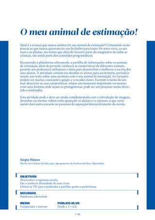 O meu animal de estimação!
Qual é a criança que nunca sonhou ter um animal de estimação? Certamente serão
poucas as que nunca quiseram ter um bichinho para tratar. Os seres vivos, os ani-
mais e as plantas, são temas que além de fazerem parte do imaginário de todas as
crianças, são ainda parte dos conteúdos programáticos.
Recorrendo à plataforma schoooools, a partilha de informações sobre os animais
de estimação, além de permitir conhecer as caraterísticas de diferentes animais,
permite aos professores utilizarem o tema para desenvolver e melhorar a escrita dos
seus alunos. A atividade consiste em desafiar os alunos para escreverem, periodica-
mente, um texto sobre uma aventura com o seu animal de estimação. As variantes
podem ser muitas, consoante o grupo e o escalão etário. Escrever o nome do ani-
mal, descrever as suas caraterísticas, relatar um momento importante ou mesmo
criar uma história onde sejam os protagonistas, pode ser um processo muito diver-
tido e motivador.
Esta atividade pode e deve ser ainda complementada com a introdução de imagens,
desenhos ou mesmo vídeos onde apareçam os alunos e os animais, o que certa-
mente dará outro encanto ao processo de aquisição/desenvolvimento da escrita.
Sérgio Mateus
Mestre em Ciências da Educação; Agrupamento da Senhora da Hora, Matosinhos
OBJETIVOS
Desenvolver a expressão escrita;
Dar a conhecer diversidade de seres vivos;
Utilizar as TIC para a profundar a partilhar gostos e preferências.
RECURSOS
Plataforma schoooools
MEDIA PÚBLICO-ALVO
Computador e internet Desde o 1.º ciclo
P
. 19
 