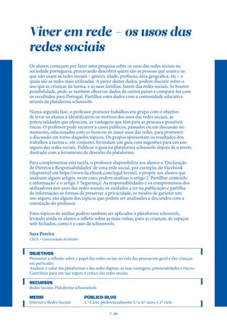 Viver em rede - os usos das
redes sociais
Os alunos começam por fazer uma pesquisa sobre os usos das redes sociais na
sociedade portuguesa, procurando descobrir quem são as pessoas que usam e as
que não usam as redes sociais – género, idade, profissão, área geográfica, etc – e
quais são as redes mais utilizadas. A partir destes dados, podem discutir sobre o
uso que as crianças da turma, e as suas famílias, fazem das redes sociais. Se houver
possibilidade, pode-se também observar dados de outros países e compará-los com
os recolhidos para Portugal. Partilhar estes dados com a comunidade educativa
através da plataforma schooools.
Numa segunda fase, o professor promove trabalhos em grupo com o objetivo
de levar os alunos a identificarem os motivos dos usos das redes sociais, as
potencialidades que oferecem, as vantagens que têm para as pessoas e possíveis
riscos. O professor pode recorrer a casos públicos, passados ou em discussão no
momento, relacionados com os bons ou os maus usos das redes, para promover
a discussão em torno daqueles tópicos. Os grupos apresentam os resultados dos
trabalhos à turma e, em conjunto, formulam um guia com sugestões para um uso
seguro das redes sociais. Publicar o guia na plataforma schooools depois de o terem
ilustrado com a ferramenta de desenho da plataforma.
Para complementar esta tarefa, o professor disponibiliza aos alunos a ‘Declaração
de Direitos e Responsabilidades’ de uma rede social, por exemplo, do Facebook
(disponível em https://www.facebook.com/legal/terms), e propõe aos alunos que
analisem alguns artigos, neste caso, podem analisar o artigo 2 ‘Partilhar conteúdo
e informação’ e o artigo 3 ‘Segurança’. As responsabilidades e os compromissos dos
utilizadores nos usos das redes sociais; os cuidados a ter na publicação e partilha
de informação; as formas de preservar a privacidade; os modos de garantir um
uso seguro, são alguns dos tópicos que podem ser analisados e discutidos com a
orientação do professor.
Estes tópicos de análise podem também ser aplicados à plataforma schooools,
levando ainda os alunos a refletir sobre as mais-valias, para as crianças, de espaços
web fechados, como é o caso da schoooools.
Sara Pereira
CECS – Universidade do Minho
OBJETIVOS
Promover a reflexão sobre o papel das redes sociais na vida das pessoas em geral e das crianças
em particular;
Analisar o valor das plataformas e das redes digitais, as suas vantagens, potencialidades e riscos;-
Contribuir para um uso seguro e crítico das redes sociais.
RECURSOS
Redes Sociais; Plataforma schooooools
MEDIA PÚBLICO-ALVO
Internet e Redes Sociais 1.º Ciclo, preferencialmente 3.º e 4.º anos, e 2º ciclo
P
. 20
 