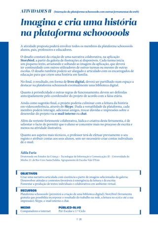ATIVIDADES II
Imagina e cria uma história
na plataforma schoooools
A atividade proposta poderá envolver todos os membros da plataforma schoooools
alunos, pais, professores e educadores.
O desafio constará da criação de uma narrativa colaborativa, na aplicação
Storybird, a partir da galeria de ilustrações aí disponíveis. Cada turma inicia
um pequeno texto, arrastando e soltando as imagens da aplicação, que deverá
ter continuidade com outros utilizadores de outras turmas ou mesmo de outras
escolas. O desafio também poderá ser alargado e articulado com os encarregados de
educação para que criem uma história em família.
No final, o resultado, em forma de livro digital, deverá ser partilhado num espaço a
destacar na plataforma schoooools eventualmente uma biblioteca digital.
Quanto à periodicidade e outras regras de funcionamento, devem ser definidas
antecipadamente pelo coordenador do projeto de acordo com a faixa etária.
Ainda como sugestão final, o projeto poderia culminar com a leitura da história
em videoconferência, através do Skype. Dada a versatilidade da plataforma, cada
membro poderá interagir, adicionar amigos, trocar dúvidas e impressões sobre o
desenrolar do projeto via e-mail interno ou chat.
Além da vertente fortemente colaborativa, lúdica e criativa desta ferramenta, é de
salientar o facto de permitir que o aluno se concentre mais no processo de escrita e
menos na atividade ilustrativa.
Quanto aos aspetos mais técnicos, o professor terá de efetuar previamente o seu
registo e atribuir contas aos seus alunos, sem ser necessário criar contas individuais
de e-mail.
Ádila Faria
Doutoranda em Estudos da Criança – Tecnologias de Informação e Comunicação; IE - Universidade do
Minho; J.I. de Rio Covo Santa Eulália, Agrupamento de Escolas Vale D’Este
OBJETIVOS
Criar uma narrativa articulada com coerência a partir de imagens selecionadas da galeria;
Desenvolver atitudes e contextos favoráveis à emergência da leitura e da escrita;
Fomentar a produção de textos individuais e colaborativos em ambiente virtual.
RECURSOS
Plataforma schoooools (permitirá a criação de uma biblioteca digital); Storybird (ferramenta
gratuita que possibilita incorporar o resultado do trabalho na rede, a leitura no ecrã e até a sua
impressão); Skype, e-mail interno e chat.
MEDIA PÚBLICO-ALVO
Computadores e internet Pré-Escolar e 1.º Ciclo
(Interação da plataforma schoooools com outras ferramentas da web)
P
. 21
 