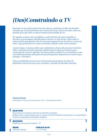 (Des)Construindo a TV
Baseando-se nas práticas televisivas dos alunos, o professor escolhe um desenho
animado que seja da preferência das crianças da turma. Numa das aulas, exibe um
episódio para que todos os alunos tenham oportunidade de ver.
De seguida, os alunos são convidados a contar histórias de outros episódios; a
descrever as personagens, identificando os heróis e os anti-heróis; a falar sobre os
motivos pelos quais gostam mais de umas personagens do que de outras; a conversar
sobre o que gostariam de ver mais no desenho animado, entre outros assuntos.
A partir daqui, os alunos podem usar a plataforma schoooools para fazer desenhos
sobre o desenho animado, podendo também ilustrar ideias que tenham para a
construção de um novo episódio. Os alunos podem também ser incentivados a criar
uma banda desenhada utilizando ferramentas gratuitas disponíveis na internet (por
exemplo, o Toondoo).
Outra possibilidade será recorrer às ferramentas de produção de vídeo da
plataforma schoooools para criar e produzir o episódio do desenho animado.
Clarisse Pessôa
Doutoranda em Ciências da Comunicação; CECS - Universidade do Minho
OBJETIVOS
Desconstruir as narrativas televisivas de desenhos animados;
Debater sobre as representações que as crianças retiram do desenho animado para o seu quotidiano;
Promover capacidades de produção mediática.
RECURSOS
Plataforma schoooools; Toondoo; TV
MEDIA PÚBLICO-ALVO
Televisão; Internet 1.º e 2.º Ciclos
P
. 22
 