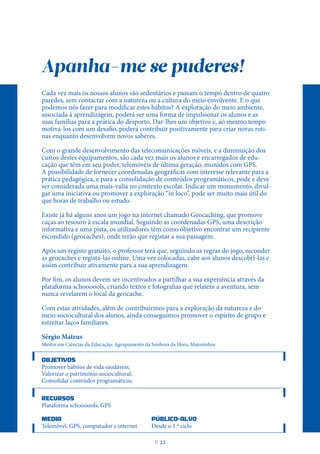 Apanha-me se puderes!
Cada vez mais os nossos alunos são sedentários e passam o tempo dentro de quatro
paredes, sem contactar com a natureza ou a cultura do meio envolvente. E o que
podemos nós fazer para modificar estes hábitos? A exploração do meio ambiente,
associada à aprendizagem, poderá ser uma forma de impulsionar os alunos e as
suas famílias para a prática do desporto. Dar-lhes um objetivo e, ao mesmo tempo
motivá-los com um desafio, poderá contribuir positivamente para criar novas roti-
nas enquanto desenvolvem novos saberes.
Com o grande desenvolvimento das telecomunicações móveis, e a diminuição dos
custos destes equipamentos, são cada vez mais os alunos e encarregados de edu-
cação que têm em seu poder, telemóveis de última geração, munidos com GPS.
A possibilidade de fornecer coordenadas geográficas com interesse relevante para a
prática pedagógica, e para a consolidação de conteúdos programáticos, pode e deve
ser considerada uma mais-valia no contexto escolar. Indicar um monumento, divul-
gar uma iniciativa ou promover a exploração “in loco”, pode ser muito mais útil do
que horas de trabalho ou estudo.
Existe já há alguns anos um jogo na internet chamado Geocaching, que promove
caças ao tesouro à escala mundial. Seguindo as coordenadas GPS, uma descrição
informativa e uma pista, os utilizadores têm como objetivo encontrar um recipiente
escondido (geocaches), onde terão que registar a sua passagem.
Após um registo gratuito, o professor terá que, seguindo as regras do jogo, esconder
as geocaches e registá-las online. Uma vez colocadas, cabe aos alunos descobri-las e
assim contribuir ativamente para a sua aprendizagem.
Por fim, os alunos devem ser incentivados a partilhar a sua experiência através da
plataforma schoooools, criando textos e fotografias que relatem a aventura, sem
nunca revelarem o local da geocache.
Com estas atividades, além de contribuirmos para a exploração da natureza e do
meio sociocultural dos alunos, ainda conseguimos promover o espírito de grupo e
estreitar laços familiares.
Sérgio Mateus
Mestre em Ciências da Educação; Agrupamento da Senhora da Hora, Matosinhos
OBJETIVOS
Promover hábitos de vida saudáveis;
Valorizar o património sociocultural;
Consolidar conteúdos programáticos.
RECURSOS
Plataforma schoooools; GPS
MEDIA PÚBLICO-ALVO
Telemóvel, GPS, computador e internet Desde o 1.º ciclo
P
. 23
 