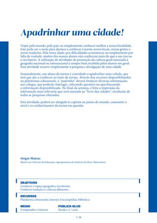 Apadrinhar uma cidade!
Viajar pelo mundo, pelo país ou simplesmente conhecer melhor a nossa localidade.
Este pode ser o mote para darmos a conhecer à turma novos locais, novas gentes e
novas tradições. Pela tenra idade, por dificuldades económicas ou simplesmente por
falta de vontade, muitos dos nossos alunos não conhecem mais do que a sua rua ou
o seu bairro. A utilização de atividades de promoção da cultura geral associada à
geografia nacional ou internacional é sempre bem recebida pelos alunos em geral.
Esta atividade recorre simplesmente à pesquisa e divulgação de uma cidade.
Semanalmente, um aluno da turma é convidado a apadrinhar uma cidade, que
terá que dar a conhecer ao resto da turma. Através dos recursos disponibilizados
na plataforma schoooools, o “padrinho” deverá fornecer diversas informações
aos colegas, que poderão interagir, colocando questões ou aperfeiçoando
a informação disponibilizada. No final da semana, é feita a impressão da
informação mais relevante que será anexada ao “livro das cidades”, resultante de
todas as pesquisas efetuadas.
Esta atividade, poderá ser alargada às capitais ou países do mundo, consoante o
nível e os conhecimentos da turma em questão.
Sérgio Mateus
Mestre em Ciências da Educação; Agrupamento da Senhora da Hora, Matosinhos
OBJETIVOS
Conhecer o espaço geográfico envolvente;
Conhecer tradições e culturas diferentes.
RECURSOS
Plataforma schoooools; Internet; Enciclopédias; biblioteca
MEDIA PÚBLICO-ALVO
Computador e internet Desde o 1.º ciclo
P
. 24
 