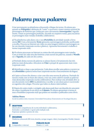 Palavra puxa palavra
Criar previamente na plataforma schoooools o blogue da turma. Os alunos pes-
quisam na Wikipédia a definição de “conto” e escrevem o maior número possível de
personagens de histórias que conheçam com a ferramenta Answergarden. Seguida-
mente, votam na personagem preferida, clicando no respetivo nome, para encontrar
as personagens mais votadas (trabalho colaborativo).
a) Na plataforma cada aluno cria o seu ePortefólio da atividade usando a ferra-
menta BD. Com a ferramenta Texto apresenta a personagem preferida, justificando
a escolha. Procura na Internet um vídeo ou uma imagem relativos à personagem ou
faz um desenho (expressão escrita e plástica). Apresenta brevemente o trabalho à
turma (expressão oral).
b) Os alunos procuram na Internet os contos das três personagens mais votadas.
Com os textos de cada uma das histórias criam nuvens de palavras, usando o Wordle
ou o Tagxedo, de cada um dos contos.
c) Partindo destas nuvens de palavras os alunos fazem o levantamento das três
palavras mais destacadas e discutem no Chat o porquê de apareceram mais vezes
(expressão oral).
d) Identificam a classe a que pertencem. Cada aluno escolhe uma palavra e escreve no
seu ePortefólio a palavra numa frase (expressão escrita e funcionamento da língua).
e) Copiar as frases dos alunos e criar com elas uma nuvem de palavras. Partindo da
nuvem criada com as frases dos alunos, criar um conto coletivo usando as palavras
mais destacadas (expressão escrita colaborativa). Para realizar esta atividade abre-se
um documento novo (BD) na plataforma e escolhe-se um aluno para ir escrevendo
as sugestões dos colegas. Procurar que todos os alunos intervenham.
f) Depois do conto criado e corrigido cada aluno pode fazer um desenho de uma parte
do conto e transformá-lo em elivro no Calaméo. Os alunos apresentam à turma os
seus e Portefólios (expressão oral) que podem ser reunidos e publicados como elivro.
Adelina Moura
Escola Secundária Carlos Amarante; Universidade Portucalense; Doutoramento em Tecnologia Educativa
OBJETIVOS
Desenvolver competências de escrita individual e colaborativa;
Estimular a curiosidade e o gosto pela tradição oral;
Expressar opiniões e pontos de vista.
RECURSOS
Plataforma schoooools (BD, texto, desenho, carregar imagem, vídeo); Answergarden; Wordle; Calaméo
MEDIA PÚBLICO-ALVO
Computador e internet Desde o 1.º ciclo
P
. 25
 