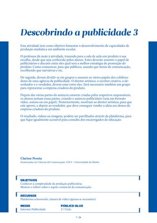 Descobrindo a publicidade 3
Esta atividade tem como objetivo fomentar o desenvolvimento de capacidades de
produção mediática em ambiente escolar.
O professor dá mote à atividade, trazendo para a sala de aula um produto à sua
escolha, desde que seja conhecido pelos alunos. Estes deverão assumir o papel de
publicitários e discutir entre eles qual será a melhor estratégia de promoção do
produto. Como comunicar, para que públicos, usando que meios de comunicação,
escolhendo que narrativas e etc.
De seguida, devem dividir-se em grupos e assumir os vários papéis dos colabora-
dores de uma agência de publicidade. O diretor artístico, o escritor criativo, o de-
senhador e o vendedor, devem estar entre eles. Será necessário também um grupo
para representar a empresa criadora do produto.
Depois das várias partes do anúncio estarem criadas pelos respetivos responsáveis,
os alunos juntam essas partes, criando o anúncio publicitário (seja em formato
vídeo, sonoro ou em papel). Posteriormente, mostram ao diretor artístico, para que
este aprove, e depois ao vendedor, que deve conseguir vender a ideia aos donos da
empresa criadora do produto.
O resultado, vídeos ou imagens, podem ser partilhados através da plataforma, para
que fique igualmente acessível para consulta dos encarregados de educação.
Clarisse Pessôa
Doutoranda em Ciências da Comunicação; CECS - Universidade do Minho
OBJETIVOS
Conhecer a complexidade da produção publicitária;
Mostrar e refletir sobre o aspeto comercial da comunicação..
RECURSOS
Plataforma schoooools; câmara de vídeo (apenas se necessário)
MEDIA PÚBLICO-ALVO
Internet; Publicidade 2.º Ciclo
P
. 26
 
