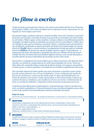 Do filme à escrita
Tendo presente os pressupostos teóricos e de natureza procedimental do novo Programa
de Português (2009), o foco desta atividade está na expressão escrita. Apresentam-se, em
seguida, as várias etapas a percorrer.
Em primeiro lugar, o professor seleciona e projeta um filme curto (até 3 minutos), se possível
de acordo com o projeto curricular de turma ou passível de ser articulado com outras matéri-
as curriculares. Podem seguir-se dois caminhos: os alunos relatam o mais fielmente possível a
mensagem veiculada ou pode ser solicitado um exercício de teor mais reflexivo. O filme deve
ser repetido as vezes que se considerar necessárias. Depois, o professor inicia um brainstorm-
ing, recolhendo e projetando os aspetos principais em tempo real, transformados em nuvem
através do Wordle; daqui, os alunos iniciam a sua planificação textual que pode ser realizada
através do Bubbl.us ou mesmo em suporte de papel. O passo a seguir é a textualização – a
organização das frases, dos períodos e parágrafos que deve ser realizado através de um pro-
cessador de texto. Os alunos devem já dominar algumas técnicas, como uso de dicionário, o
reconhecimento de marcas indicadoras de incorreção ao erro, entre outras.
Desenvolver a competência da escrita implica que os alunos convivam com situações diver-
sificadas, no sentido de compreenderem as várias funcionalidades da escrita. Nessa me-
dida, depois de cumpridas todas as etapas de produção textual, sem esquecer que poderia
ser feita a pares, os alunos partilham o resultado do seu trabalho na plataforma schoooools.
Esta atividade disponível online ganha uma outra dimensão e permitirá outras tarefas
que não seriam possíveis sem o recuso à plataforma. Como a realização das tarefas de
escrita não são lineares, o processo de revisão pode ser agora aprofundado pelo con-
fronto de opiniões com os pares. Então, desencadear-se-iam novas tarefas a realizar em
contexto de sala ou a distância, cuja incidência estivesse na revisão e melhoramento do
texto, no sentido de sublinhar a importância deste momento no processo de escrita.
A relevância deste último passo é determinante e só possível porque o texto se encontra aces-
sível e revistável na plataforma. O desenvolvimento de uma consciência linguística mais crítica
e mais criativa pode ser incrementada pelo confronto sistemático dos textos.
Paulo M. Faria
Doutorando em Ciências da Educação - Tecnologias da Informação e Comunicação; IE -Universidade do Minho
OBJETIVOS
Desenvolver competências de escrita: planificação de textos, textualização, revisão, texto
narrativo e descritivo; componentes da narrativa; texto conversacional (verbos introdutores do
relato no discursos, marcas gráficas…);
Incrementar o gosto pela escrita;
Despertar o sentido crítico e criativo pelo confronto das produções.
RECURSOS
Youtube/Doodle (para aceder a pequenos filmes); Plataforma Schoooools (construção de uma base
de filmes e imagens e respetivos textos); Wordle (nuvem de plavras); Bubbl.us (mapas de conceitos)
MEDIA PÚBLICO-ALVO
Internet; Telemóvel A partir 3.º e 4.º anos
P
. 27
 