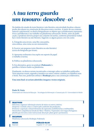 A tua terra guarda
um tesouro: descobre-o!
No âmbito do estudo do texto literário e não literário, esta atividade focaliza o desem-
penho dos alunos na construção de discursos orais e escritos. A partir do seu contexto
natural e patrimonial, os alunos fotografavam os objetos que considerassem representa-
tivos e partilhavam o seu trabalho na plataforma schoooools. Porém, antes da publi-
cação, o professor deveria propor um conjunto de tarefas, conforme pretendesse trabal-
har o texto literário ou não literário. Sugerem-se alguns passos a ter em conta:
1. Fotografa uma árvore, uma flor, uma pedra,
uma estátua, uma ruína ou um monumento;
2. Escreve um pequeno texto (literário ou não literário)
acerca da fotografia que tiraste;
3. Apresenta oralmente e/ou expõe em suporte de papel
o trabalho à turma;
4. Publica na plataforma schoooools;
5. Em alternativa, grava no podcast (Podomatic) e
partilha o ficheiro áudio na plataforma.
Finalmente, os alunos seriam incentivados a interagir sobre os trabalhos publicados.
Teria interesse reunir, segundo a temática ou outro critério a definir, os trabalhos num
e-book. Para isso, poderiam utilizar o Booktype para a sua construção colaborativa.
Uma nota final: só seriam admitidos imagens e textos originais.
Paulo M. Faria
Doutorando em Ciências da Educação - Tecnologias da Informação e Comunicação; IE -Universidade do Minho
OBJETIVOS
Selecionar, organizar informação através de temas ou outros critérios;
Despertar o sentido crítico e criativo pelo confronto das produções;
Promover a aquisição e desenvolvimento de expressões multiliterácitas e multimodais;
Desenvolver competências Estudo do Meio / História / Expressões e de Língua Portuguesa:
planificação de textos; texto instrucional; descrição: plano geral e pormenores.
RECURSOS
Plataforma schoooools; Booktype; Podomatic
MEDIA PÚBLICO-ALVO
Internet A partir 3.º e 4.º anos
P
. 28
 