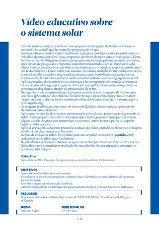 Vídeo educativo sobre
o sistema solar
Com os meus alunos, propus fazer uma pequena investigação de forma a cimentar o
conteúdo “os astros” que faz parte do programa do 3º ano.
Assim sendo, os alunos foram divididos em 3 grupos e por todos esses grupos foram dis-
tribuídas algumas questões. Essas perguntas serviriam de mote para a investigação. Desta
forma, em vez de obrigar os alunos a pesquisar conceitos que podem ser muito abstratos,
estes teriam de pesquisar as respostas a questões relacionadas com o objeto de estudo.
Além disso, as questões estavam feitas e orientadas para, no final, as respostas produzirem
um texto coerente e lógico sobre esse assunto. Os alunos também foram limitados a vários
livros de estudo do meio e enciclopédias infantis como fonte de pesquisa para não se
dispersarem e terem todos acesso a conhecimento validado e numa linguagem acessível.
Após a pesquisa, o docente reviu as respostas e fez as sugestões de correção (nomeada-
mente ao nível da língua portuguesa). Os texto corrigidos foram então compilados no
computador dos alunos através do processador de texto.
De seguida os alunos procederam à pesquisa na internet de imagens e de vídeos para
ilustrar a apresentação do trabalho. Novamente aqui, para evitar dispersões e manter
o rigor científico, apenas foram autorizados dois sítios para investigar: www.nasa.gov e
pt.wikipedia.org.
As imagens recolhidas, bem como os textos produzidos, foram enviados por correio
electrónico para o docente.
Após uma revisão final dos textos apresentados pelos alunos, procedeu-se à gravação do
vídeo. Cada grupo dividiu entre si a explicação e todos gravaram uma parte do vídeo.
Alguns alunos optaram por memorizar o seu texto, outros leram a partir do suporte
digital criado por eles.
Após as gravações, o docente procedeu à edição do vídeo, juntado os elementos (imagens
e vídeos) que as crianças encontraram.
Depois de editado o vídeo, foi enviado para um servidor na internet (youtube.com)
onde pode ser acedido mais facilmente.
Na plataforma schoooools, tornou-se agora mais fácil partilhar esse vídeo com a turma.
Cada aluno pode consultar o resultado do seu trabalho de investigação e comentar os
resultados dos colegas.
Pedro Dias
Especialista em TIC e Educação; Agrupamento de escolas de Gondifelos (VN Famalicão)
OBJETIVOS
Apreender noções básicas de astronomia;
Reconhecer os astros que compõem o sistema solar e identificar as características dos planetas
do sistema solar;
Resumir e organizar informação recolhida;
Ganhar competências na utilização do processamento de texto e no uso do correio eletrónico.
RECURSOS
Plataforma schoooools; Vídeo (http://youtu.be/2XW3TADkUYs); E-mail; www.NASA.gov;
Wikipédia
MEDIA PÚBLICO-ALVO
Internet; Vídeo 3.º e 4.º anos
P
. 29
 