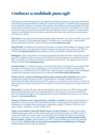Neste ponto, são elencados projetos de investigação com alguma projeção no nosso país, tendo benefi-
ciado de financiamento de diversas instituições, nacionais e europeias. É no âmbito destes estudos que
se tem produzido evidência e resultados sobre questões relacionadas com a literacia digital. O levanta-
mento destes projetos permite ter uma perspetiva do que tem sido feito nos últimos 10-15 anos,
ao mesmo tempo que faculta instrumentos para aprofundar conceitos, práticas e conhecimento
empírico da realidade. Por esses motivos, aqui ficam elencados com uma breve caracterização
(cf. Pinto et al., 2011).
Educaunet: Financiado pela Comissão Europeia (Safer Internet), com início em 2001, teve como
parceiro nacional a Universidade do Algarve. Vítor Reia era o coordenador e, neste âmbito,
foram produzidos materiais e reflexões relevantes (www.educaunet.org).
Glocal Youth: À semelhança do anterior, foi também na mesma Universidade do Algarve, como
entidade parceira, e com apoio da Comissão Europeia (eLearning), que se iniciou em 2005. O
website (www.glocalyouth.net) disponibiliza recursos produzidos no âmbito deste projeto.
Mediappro: Tendo exatamente os mesmo protagonistas dos dois anteriores, este projeto, que foi
apoiado no âmbito do Safer Internet Action Plan (Comissão Europeia), teve também início em
2005. Aconselha-se a leitura do relatório produzido neste contexto: “The Appropriation of New
Media by Youth” (www.mediappro.org).
Eu Kids Online: A Comissão Europeia, através do Safer Internet Programme, apoia desde 2006
este projeto europeu que tem, em Portugal, a Universidade Nova de Lisboa como parceiro,
estando na sua coordenação local Cristina Ponte. Apresentações e publicações com a divulgação
e análise dos resultados estão acessíveis no endereço: www.fcsh.unl.pt/eukidsonline.
Projeto eLit.pt: a Literacia Informacional no Espaço Europeu do E. Superior: Para aceder
a dados deste estudo iniciado em 2007, coordenado por Armando Malheiro da Silva, da
Universidade do Porto (financiado pela FCT), sugere-se a consulta da comunicação “A Literacia
Informacional no Espaço Europeu do Ensino Superior: Estudo das competências de informação em
Portugal”.
Euromeduc: A criação de uma rede de investigadores, que teve início em 2007, foi financiada
pela Comissão Europeia (Life Learning Programme). No nosso país, o processo foi liderado
pela Universidade do Algarve. Os resultados dos encontros realizados encontram-se no website
seguinte: www.euromeduc.eu.
Crianças e Internet: usos e representações, a família e a escola: Executado cientificamente no
Instituto de Ciências Sociais da Universidade de Lisboa e financiado pela Fundação Calouste
Gulbenkian, é no âmbito deste projeto que é publicado o estudo “Crianças e Internet: usos e
representações. A família e a escola” (2008, FCG).
Study on Assessment Criteria for Media Literacy Levels in Europe: A colaboração sobre a
realidade portuguesa deste estudo, patrocinado pela Comissão Europeia, em 2009, coube ao
Centro de Estudos de Comunicação e Sociedade da Universidade do Minho. Este relatório,
juntamente com outros textos, está acessível em http://ec.europa.eu/culture/media/media-
literacy/studies_en.htm. Anteriormente, em 2007, a mesma colaboração tinha sido prestada
para o relatório Study on the current trends and approaches to media literacy in Europe
(também disponível no endereço referido).
Conhecer a realidade para agir
P
. 35
 