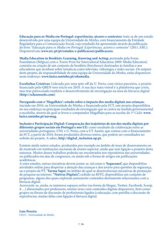 Educação para os Media em Portugal: experiências, atcores e contextos: trata-se de um estudo
desenvolvido por uma equipa da Universidade do Minho, com financiamento da Entidade
Reguladora para a Comunicação Social, cujo resultado foi apresentado através da publicação
do livro “Educação para os Media em Portugal: Experiências, actores e contextos” (2011, ERC).
Disponível em: www.erc.pt/pt/estudos-e-publicacoes/publicacoes.
Media Education in Booklets: Learning, Knowing and Acting: premiado pela Evens
Foundation (Bélgica) com o ‘Evens Prize for Intercultural Education 2009: Media Education’,
consistiu na criação de um conjunto de booklets (brochuras) destinados às famílias e aos
educadores que incidiam sobre temáticas como televisão, videojogos e redes sociais. Os outputs
deste projeto, da responsabilidade de uma equipa da Universidade do Minho, estão disponíveis
neste endereço: www.lasics.uminho.pt/edumedia.
Escolinhas Criativas: Liderado por uma spin-off da U. Porto, com vários parceiros, o projeto
financiado pelo QREN teve início em 2010. A sua face mais visível é a plataforma que criou,
mas tem patrocinado também o desenvolvimento de investigação na área da literacia digital
(http://schoooools.com)
Navegando com o ‘Magalhães’: estudo sobre o impacto dos media digitais nas crianças:
iniciado em 2010, na Universidade do Minho, e financiado pela FCT, este projeto disponibiliza
no seu endereço os principais resultados da investigação que se centra na medida governamental
e.escolinha, através da qual se levou o computador Magalhães para as escolas do 1º Ciclo: www.
lasics.uminho.pt/navmag.
Inclusão e Participação Digital: Comparação das trajetórias de uso dos media digitais por
diferentes grupos sociais em Portugal e nos UE: como resultado da colaboração entre as
universidades portuguese, UNL e U. Porto, com a UT Austin, que contou com o financiamento
da FCT, a partir de 2010, foram produzidos diversos textos, que podem ser consultados no
website do projeto. A saber, http://digital_inclusion.up.pt.
Existem ainda outros estudos, produzidos por exemplo no âmbito de teses de doutoramento ou
de mestrado em instituições nacionais de ensino superior, ainda que sem ligação a projetos desta
natureza. Muitos desses trabalhos poderão ser encontrados nos repositórios das universidades,
ou publicados em atas de congressos, ou ainda sob a forma de artigos em publicações
académicas.
A estes estudos, outras iniciativas devem juntar-se, tal como o ‘Seguranet’, que disponibiliza
atividades online para despertar a atenção das crianças e dos jovens para questões de segurança,
ou o projeto da PT, ‘Turma Sapo’, no âmbito do qual se desenvolveram iniciativas de promoção
de pesquisa na internet. “Nativos Digitais”, exibido na RTP2, disponibiliza um conjunto de
programas, alguns dos quais exploram justamente conteúdos diretamente relacionados com a
literacia digital.
Acrescente-se, ainda, os inúmeros espaços online (na forma de blogue, Twitter, Facebook, Scoop.
it…) alimentados por professores, muitas vezes com conteúdos digitais disponíveis, bem como
grupos ou fóruns de discussão de profissionais ligados à educação, com partilha e discussão de
experiências, muitas delas com ligação à literacia digital.
Luís Pereira
CECS – Universidade do Minho
P
. 36
 