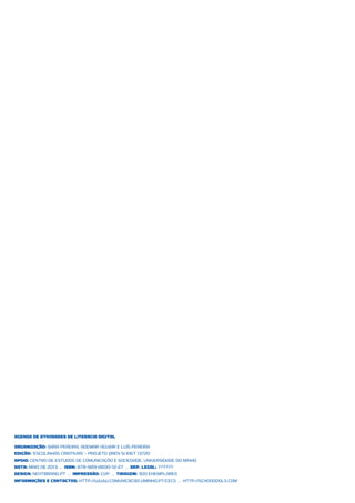 Agenda de Atividades de Literacia Digital
ORGANIZAÇÃO: Sara Pereira, Ademar Aguiar E Luís Pereira
Edição: ‘Escolinhas Criativas’ - Projeto QREN SI ID&T 13720
Apoio: Centro de Estudos de Comunicação e Sociedade, Universidade do Minho
DaTa: MaIo de 2013 .. ISBN: 978-989-8600-12-27 .. Dep. Legal: ??????
Design: nexTbrand.pT .. Impressão: GVP .. Tiragem: 300 exemplares
Informações e conTacTos: http://www.comunicacao.uminho.pt/cecs .. http://schoooools.com
 