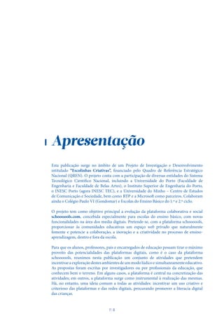 Apresentação
Esta publicação surge no âmbito de um Projeto de Investigação e Desenvolvimento
intitulado “Escolinhas Criativas”, financiado pelo Quadro de Referência Estratégico
Nacional (QREN). O projeto conta com a participação de diversas entidades do Sistema
Tecnológico Científico Nacional, incluindo a Universidade do Porto (Faculdade de
Engenharia e Faculdade de Belas Artes), o Instituto Superior de Engenharia do Porto,
o INESC Porto (agora INESC TEC), e a Universidade do Minho – Centro de Estudos
de Comunicação e Sociedade, bem como RTP e a Microsoft como parceiros. Colaboram
ainda o Colégio Paulo VI (Gondomar) e Escolas do Ensino Básico do 1.º e 2.º ciclo.
O projeto tem como objetivo principal a evolução da plataforma colaborativa e social
schoooools.com, concebida especialmente para escolas do ensino básico, com novas
funcionalidades na área dos media digitais. Pretende-se, com a plataforma schoooools,
proporcionar às comunidades educativas um espaço web privado que naturalmente
fomente e potencie a colaboração, a inovação e a criatividade no processo de ensino-
aprendizagem, dentro e fora da escola.
Para que os alunos, professores, pais e encarregados de educação possam tirar o máximo
proveito das potencialidades das plataformas digitais, como é o caso da plataforma
schoooools, reunimos nesta publicação um conjunto de atividades que pretendem
incentivaraexploraçãodestesambientesdeummodolúdicoesimultaneamenteeducativo.
As propostas foram escritas por investigadores ou por profissionais da educação, que
conhecem bem o terreno. Em alguns casos, a plataforma é central na concretização das
atividades; em outros, a plataforma surge como instrumental à realização das mesmas.
Há, no entanto, uma ideia comum a todas as atividades: incentivar um uso criativo e
criterioso das plataformas e das redes digitais, procurando promover a literacia digital
das crianças.
P
. 5
 