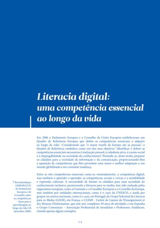 Literacia digital:
uma competência essencial
ao longo da vida
Em 2006 o Parlamento Europeu e o Conselho da União Europeia estabeleceram um
Quadro de Referência Europeu que define as competências essenciais a adquirir
ao longo da vida1. Considerando que “o maior trunfo da Europa são as pessoas”, o
Quadro de Referência estabelece como um dos seus objetivos “identificar e definir as
competências essenciais necessárias à realização pessoal, à cidadania ativa, à coesão social
e à empregabilidade na sociedade do conhecimento”. Pretende-se, deste modo, preparar
os cidadãos para a sociedade da informação e da comunicação, proporcionando-lhes
a aquisição de competências que lhes permitam uma maior e melhor adaptação a um
mundo globalizado e em constante mudança.
Entre as oito competências essenciais conta-se, nomeadamente, a competência digital,
mas também o aprender a aprender, as competências sociais e cívicas e a sensibilidade
e expressão culturais. A necessidade de formar os cidadãos para uma sociedade do
conhecimento inclusiva, promovendo a literacia para os media, tem sido realçada pelos
organismos europeus, como a Comissão e o Conselho Europeus e o Conselho da Europa,
mas também por entidades internacionais, como é o caso da UNESCO, e ainda por
grupos ou centros nacionais, como é o caso, em Portugal, do Grupo Informal de Literacia
para os Media (GILM); em França, o CLEMI - Centre de Liaison de l'Enseignement et
des Moyens d'Information, que este ano completou 30 anos de atividade; e em Espanha
o Grupo Comunicar – Associação Profissional de Jornalistas e Professores Andaluzes,
citando apenas alguns exemplos.
1 Recomendação
(2006/962/CE)
do Parlamento
Europeu e do
Conselho sobre
as competências
chave para a
aprendizagem ao
longo da vida (18
dezembro 2006)
P
. 7
 