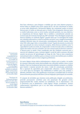 Para fazer referência e para designar o trabalho que tem como objetivo preparar e
formar todos os cidadãos para serem capazes de ler e de usar criticamente os media,
as novas redes, plataformas e ferramentas digitais, são comumente usados os termos
literacia para os media ou educação para os media. Estas designações abarcam tanto
os media tradicionais como os novos media, incluindo portanto, nos seus objetivos,
as competências de literacia digital. Este é também o entendimento presente na
Comunicação da Comissão Europeia de 2007 intitulada “Uma abordagem europeia da
literacia mediática no ambiente digital”2 quando refere que “as mensagens dos media
são conteúdos informativos e criativos incluídos em textos, sons e imagens transmitidos
mediante diferentes tipos de comunicação, nomeadamente televisão, cinema, vídeo,
sítios Web, rádio, jogos vídeo e comunidades virtuais”. Aquele documento, na esteira do
que é preconizado em outras resoluções europeias, define literacia mediática como “a
capacidade de aceder aos media, de compreender e avaliar de modo crítico os diferentes
aspetos dos media e dos seus conteúdos e de criar comunicações em diversos contextos”.
A literacia para os media é hoje considerada uma das condições essenciais para o
exercício da cidadania e para a inclusão digital e social de todas as pessoas, devendo
assumir um processo de aprendizagem ao longo da vida. Trata-se uma competência
essencial para todos os cidadãos, para as crianças e jovens mas também para os adultos
de todas as idades e para as várias categorias profissionais.
Os meios digitais vieram alterar profundamente a relação com os media e os modos
de consumo, oferecendo muitas oportunidades mas colocando também vários e novos
desafios. É por isso fundamental aproveitar essas potencialidades e preparar os cidadãos
para tirarem o máximo proveito dos meios e redes de comunicação, permitindo-
lhes a aquisição de capacidades para compreender, selecionar e avaliar informação
e os vários tipos de mensagens, mas habilitando-os também para criar, produzir e
difundir conteúdos. Esta é uma qualificação crucial para a sociedade atual, ao nível do
desenvolvimento pessoal dos indivíduos e da sua integração e participação na sociedade.
O conjunto de atividades que reunimos nesta publicação, dirigido aos professores,
pretende precisamente contribuir para esta preparação das gerações jovens,
proporcionando-lhes modos distintos de trabalharem, de se relacionarem e de
se divertirem com as plataformas e redes digitais. Porque, acreditamos, “possuir
conhecimentos informáticos, por si só, não induz automaticamente uma maior
literacia mediática”3.
Sara Pereira
CECS – Universidade do Minho
Coordenadora da equipa da Universidade do Minho do Projeto ‘Escolinhas Criativas’
2 Comunicação
da Comissão
COM(2007)833 ao
Parlamento Europeu,
ao Conselho, ao
Comité Económico e
Social Europeu e ao
Comité das Regiões,
“Uma abordagem
europeia da literacia
mediática no ambiente
digital” (20 dezembro
2007)ao longo da vida
(18 dezembro 2006)
3 Resolução do
Parlamento Europeu
(2008/2129 (INI) sobre
literacia mediática no
mundo digital
(16 dezembro 2008).
(18 dezembro 2006)
P
. 8
 