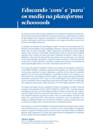 Educando ‘com’ e ‘para’
os media na plataforma
schoooools
As crianças e jovens atuais crescem rodeados de novos dispositivos digitais, pensam e pro-
cessam informação de forma diferente das gerações anteriores, requerendo novas formas
de aprendizagem mais interativas, participativas e individualizadas, que lhes facilitem a
criação, colaboração e partilha de conhecimento com colegas, educadores e pais no seio
das suas comunidades educativas.
A utilização de ambientes de aprendizagem simples e intuitivos, harmoniosamente com-
binando novas tecnologias e novas pedagogias, permite às crianças e jovens desenvolverem
desde cedo, de forma controlada e segura, importantes capacidades de literacia digital,
análise crítica, inovação e criatividade, sensibilizando-os para as questões da privacidade,
segurança, ética e direitos de autor, associadas à utilização da internet e redes sociais. A
plataforma schoooools foi desenvolvida precisamente para proporcionar um ambiente
social de aprendizagem, facilitando a criação de espaços escolares na Web que fomentam
e potenciam a criação colaborativa e partilha, a comunicação eletrónica, nas atividades de
ensino/aprendizagem típicas no seio das comunidades educativas alvo.
No contexto do projeto “Escolinhas Criativas”, um projeto de investigação e desenvolvi-
mento QREN SI I&DT, a plataforma schoooools foi estendida com novas funcionalidades
e serviços que suportam a criação, colaboração e partilha de novos tipos de conteúdos
digitais. Com estas novas funcionalidades, os utilizadores podem criar e explorar o po-
tencial dos novos media digitais, de forma simples, segura e supervisionada, partilhando,
aprendendo e ensinando “com” e “para” os novos media digitais. Para o efeito, este projeto
recorre a atividades artísticas suportadas na mais recente tecnologia Web e nos media digi-
tais: infografias, áudio, música, vídeo, animação, TV na Web, jogos, ambientes virtuais, etc.
No projeto participam diversas entidades do Sistema Tecnológico Científico Nacional,
incluindo a Universidade do Porto (FEUP e FBAUP), o INESC TEC, o Instituto Superior
de Engenharia do Porto e a Universidade do Minho. O projeto conta ainda com a colabo-
ração do Colégio Paulo VI, Escolas do Ensino Básico do 1º e 2º ciclo e escolas artísticas
com requisitos especiais em termos de áudio, vídeo, ou media digitais. O projeto conta
ainda com a parceria da RTP e Microsoft que contribuem com a sua experiência tec-
nológica e profissional ímpar tanto na área dos conteúdos e arquivos audiovisuais como
na área das tecnologias para o seu processamento, visualização e gestão.
Em concreto, as novas funcionalidades e ferramentas permitem aos alunos, pais e profes-
sores colaborarem para, em conjunto, recorrendo a novos media digitais, conseguirem
realizar as seguintes atividades criativas: jornais online, exposições online de trabalhos,
peças de vídeo, programas de TV pela Web, jogos interativos multijogador em ambientes
2D/3D, e gestão de arquivos digitais multimédia.
Ademar Aguiar
FEUP - Faculdade de Engenharia da Universidade do Porto;
Coordenador Geral do Projeto 'Escolinhas Criativas'
P
. 9
 