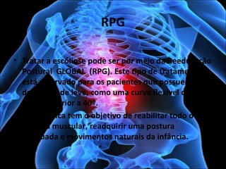RPG
• Tratar a escoliose pode ser por meio da Reeducação
Postural GLOBAL (RPG). Este tipo de tratamento
está reservado para os pacientes que possuem uma
deformidade leve, como uma curva flexível de
desvio inferior a 40º.
• Essa técnica tem o objetivo de reabilitar todo o
sistema muscular, readquirir uma postura
adequada e movimentos naturais da infância.
 