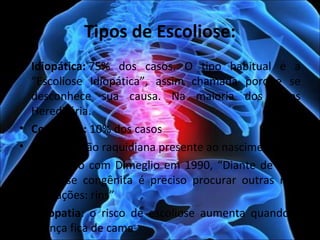 Tipos de Escoliose:
• Idiopática: 75%  dos  casos.  O  tipo  habitual  é  a 
“Escoliose  Idiopática”,  assim  chamada  porque  se 
desconhece  sua  causa.  Na  maioria  dos  casos 
Hereditária.
• Congênita: 10% dos casos
• Má formação raquidiana presente ao nascimento.
• De acordo com Dimeglio em 1990, “Diante de toda 
escoliose  congênita  é  preciso  procurar  outras  más 
formações: rins”
•  Miopatia:  o  risco  de  escoliose  aumenta  quando  a 
criança fica de cama 
 