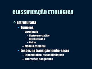CLASSIFICAÇÃO ETIOLÓGICACLASSIFICAÇÃO ETIOLÓGICA
 EstruturadaEstruturada
• TumoresTumores
– VertebraisVertebrais
– Hosteomo osteóideHosteomo osteóide
– Histiocistose XHistiocistose X
– OutrosOutros
– Medula espinhalMedula espinhal
• Lesões na transição lombo-sacroLesões na transição lombo-sacro
– Espondilolise, espondilolistese
– Alterações congênitas
 