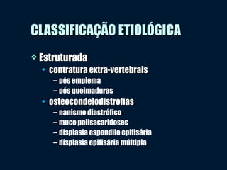 EstruturadaEstruturada
• contratura extra-vertebraiscontratura extra-vertebrais
– pós empiema
– pós queimaduras
• osteocondelodistrofiasosteocondelodistrofias
– nanismo diastrófico
– muco polisacaridoses
– displasia espondilo epifisária
– displasia epifisária múltipla
CLASSIFICAÇÃO ETIOLÓGICACLASSIFICAÇÃO ETIOLÓGICA
 