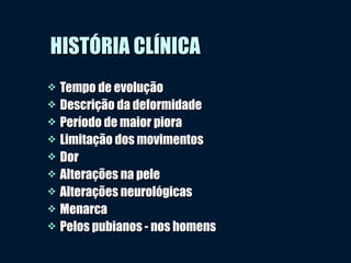 HISTÓRIA CLÍNICAHISTÓRIA CLÍNICA
 Tempo de evoluçãoTempo de evolução
 Descrição da deformidadeDescrição da deformidade
 Período de maior pioraPeríodo de maior piora
 Limitação dos movimentosLimitação dos movimentos
 DorDor
 Alterações na peleAlterações na pele
 Alterações neurológicasAlterações neurológicas
 MenarcaMenarca
 Pelos pubianos - nos homensPelos pubianos - nos homens
 