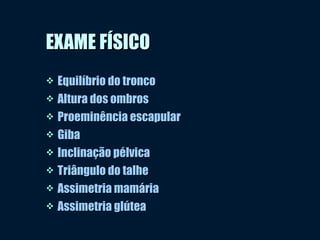 EXAME FÍSICOEXAME FÍSICO
 Equilíbrio do troncoEquilíbrio do tronco
 Altura dos ombrosAltura dos ombros
 Proeminência escapularProeminência escapular
 GibaGiba
 Inclinação pélvicaInclinação pélvica
 Triângulo do talheTriângulo do talhe
 Assimetria mamáriaAssimetria mamária
 Assimetria glúteaAssimetria glútea
 