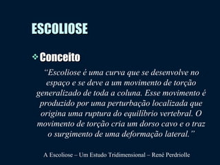 ESCOLIOSEESCOLIOSE
 ConceitoConceito
“Escoliose é uma curva que se desenvolve no
espaço e se deve a um movimento de torção
generalizado de toda a coluna. Esse movimento é
produzido por uma perturbação localizada que
origina uma ruptura do equilíbrio vertebral. O
movimento de torção cria um dorso cavo e o traz
o surgimento de uma deformação lateral.”
A Escoliose – Um Estudo Tridimensional – René Perdriolle
 