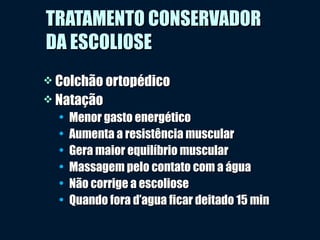  Colchão ortopédicoColchão ortopédico
 NataçãoNatação
• Menor gasto energéticoMenor gasto energético
• Aumenta a resistência muscularAumenta a resistência muscular
• Gera maior equilíbrio muscularGera maior equilíbrio muscular
• Massagem pelo contato com a águaMassagem pelo contato com a água
• Não corrige a escolioseNão corrige a escoliose
• Quando fora d’agua ficar deitado 15 minQuando fora d’agua ficar deitado 15 min
TRATAMENTO CONSERVADORTRATAMENTO CONSERVADOR
DA ESCOLIOSEDA ESCOLIOSE
 