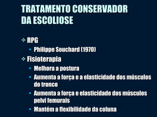  RPGRPG
• Philippe Souchard (1970)Philippe Souchard (1970)
 FisioterapiaFisioterapia
• Melhora a posturaMelhora a postura
• Aumenta a força e a elasticidade dos músculosAumenta a força e a elasticidade dos músculos
do troncodo tronco
• Aumenta a força e elasticidade dos músculosAumenta a força e elasticidade dos músculos
pelvi femuraispelvi femurais
• Mantém a flexibilidade da colunaMantém a flexibilidade da coluna
TRATAMENTO CONSERVADORTRATAMENTO CONSERVADOR
DA ESCOLIOSEDA ESCOLIOSE
 