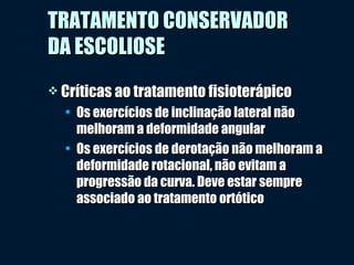  Críticas ao tratamento fisioterápicoCríticas ao tratamento fisioterápico
• Os exercícios de inclinação lateral nãoOs exercícios de inclinação lateral não
melhoram a deformidade angularmelhoram a deformidade angular
• Os exercícios de derotação não melhoram aOs exercícios de derotação não melhoram a
deformidade rotacional, não evitam adeformidade rotacional, não evitam a
progressão da curva. Deve estar sempreprogressão da curva. Deve estar sempre
associado ao tratamento ortóticoassociado ao tratamento ortótico
TRATAMENTO CONSERVADORTRATAMENTO CONSERVADOR
DA ESCOLIOSEDA ESCOLIOSE
 
