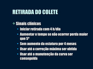 RETIRADA DO COLETERETIRADA DO COLETE
 Sinais clínicosSinais clínicos
• Iniciar retirada com 4 h/diaIniciar retirada com 4 h/dia
• Aumentar o tempo se não ocorrer perda maiorAumentar o tempo se não ocorrer perda maior
que 5ºque 5º
• Sem aumento da estatura por 4 mesesSem aumento da estatura por 4 meses
• Usar até a correção máxima ser obtidaUsar até a correção máxima ser obtida
• Usar até a manutenção da curva serUsar até a manutenção da curva ser
conseguidaconseguida
 