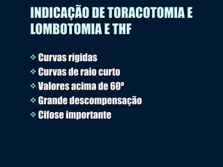 INDICAÇÃO DE TORACOTOMIA EINDICAÇÃO DE TORACOTOMIA E
LOMBOTOMIA E THFLOMBOTOMIA E THF
 Curvas rígidasCurvas rígidas
 Curvas de raio curtoCurvas de raio curto
 Valores acima de 60ºValores acima de 60º
 Grande descompensaçãoGrande descompensação
 Cifose importanteCifose importante
 